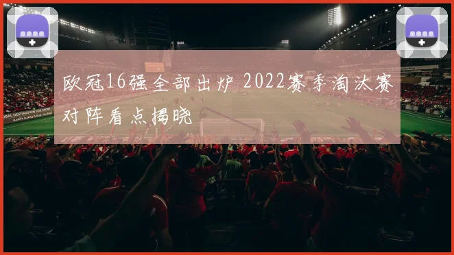 欧冠16强全部出炉 2022赛季淘汰赛对阵看点揭晓