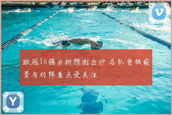 欧冠16强分析预测出炉 各队晋级前景与对阵看点受关注