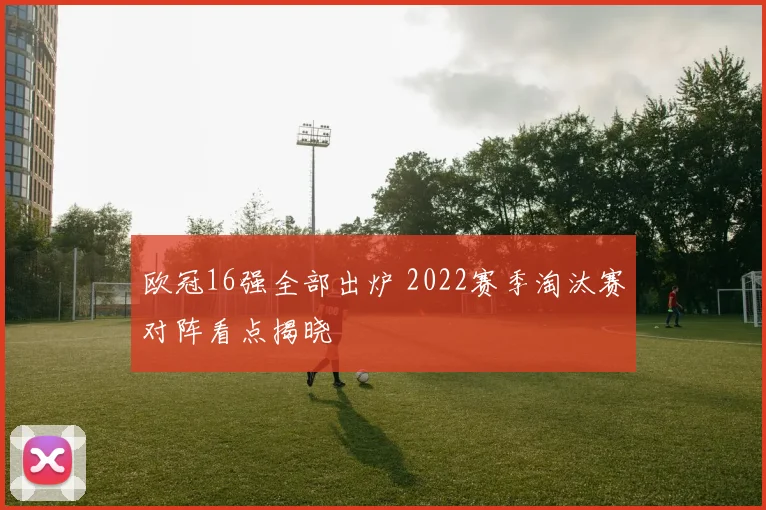 欧冠16强全部出炉 2022赛季淘汰赛对阵看点揭晓