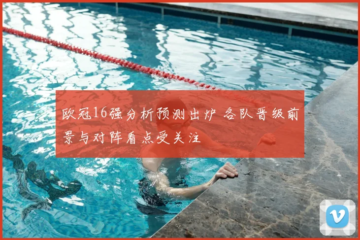 欧冠16强分析预测出炉 各队晋级前景与对阵看点受关注