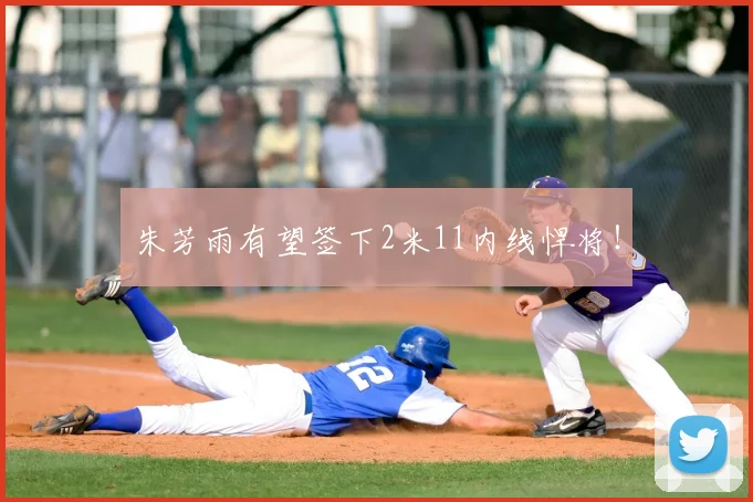 朱芳雨有望签下2米11内线悍将!