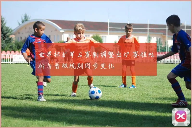 世界杯扩军后赛制调整出炉 赛程结构与晋级规则同步变化
