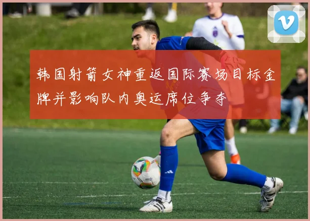 韩国射箭女神重返国际赛场目标金牌并影响队内奥运席位争夺