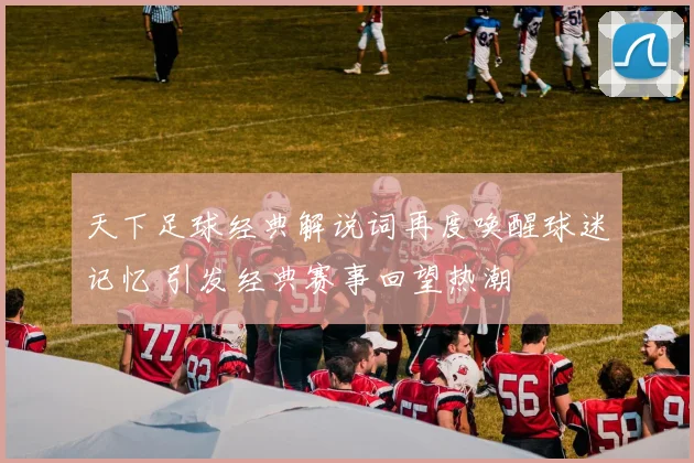 天下足球经典解说词再度唤醒球迷记忆 引发经典赛事回望热潮
