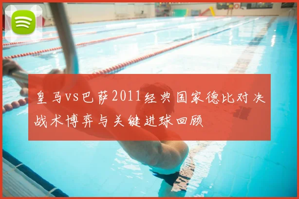 皇马vs巴萨2011经典国家德比对决战术博弈与关键进球回顾