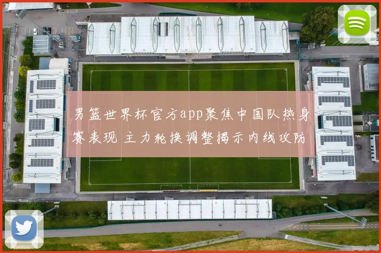 男篮世界杯官方app聚焦中国队热身赛表现 主力轮换调整揭示内线攻防新变化