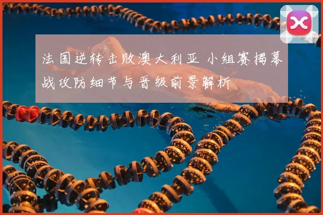 法国逆转击败澳大利亚 小组赛揭幕战攻防细节与晋级前景解析