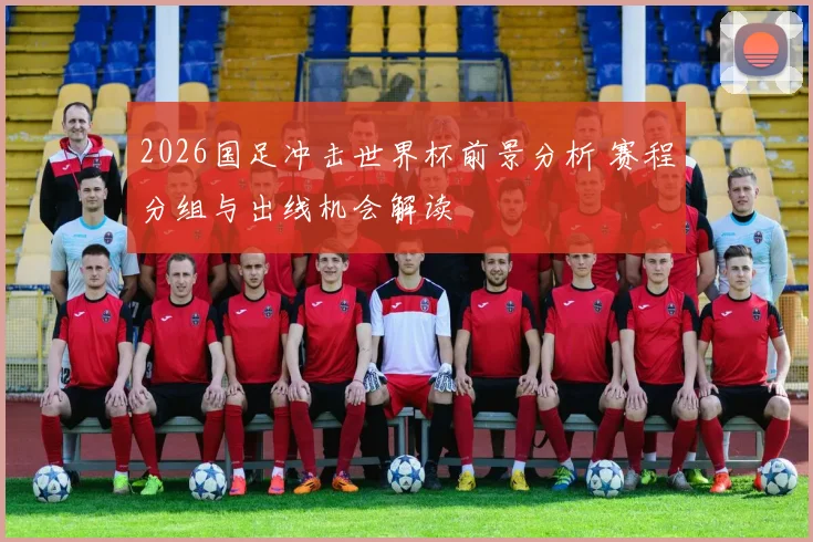2026国足冲击世界杯前景分析 赛程分组与出线机会解读