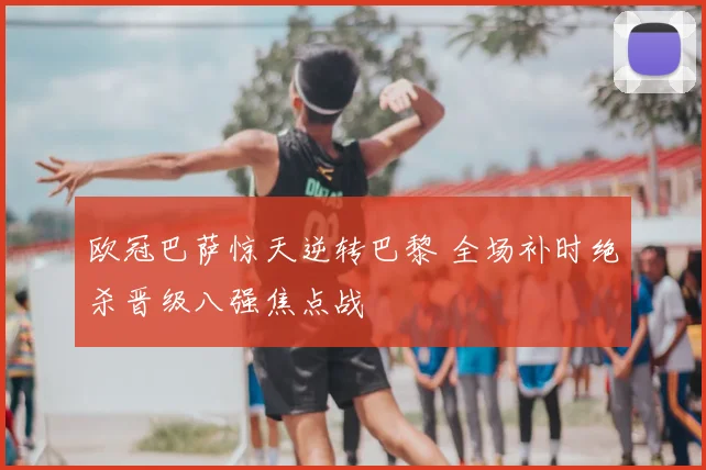 欧冠巴萨惊天逆转巴黎 全场补时绝杀晋级八强焦点战