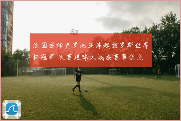 法国逆转克罗地亚捧起俄罗斯世界杯冠军 决赛进球大战成赛事焦点