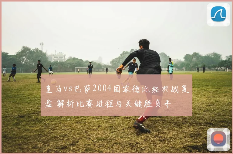 皇马vs巴萨2004国家德比经典战复盘 解析比赛进程与关键胜负手