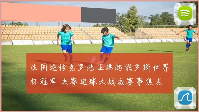 法国逆转克罗地亚捧起俄罗斯世界杯冠军 决赛进球大战成赛事焦点