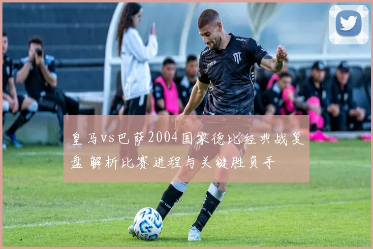 皇马vs巴萨2004国家德比经典战复盘 解析比赛进程与关键胜负手