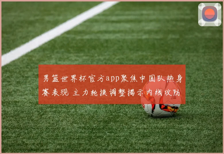 男篮世界杯官方app聚焦中国队热身赛表现 主力轮换调整揭示内线攻防新变化