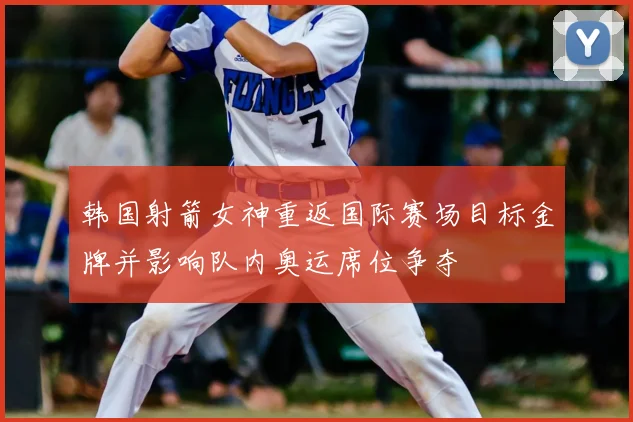 韩国射箭女神重返国际赛场目标金牌并影响队内奥运席位争夺
