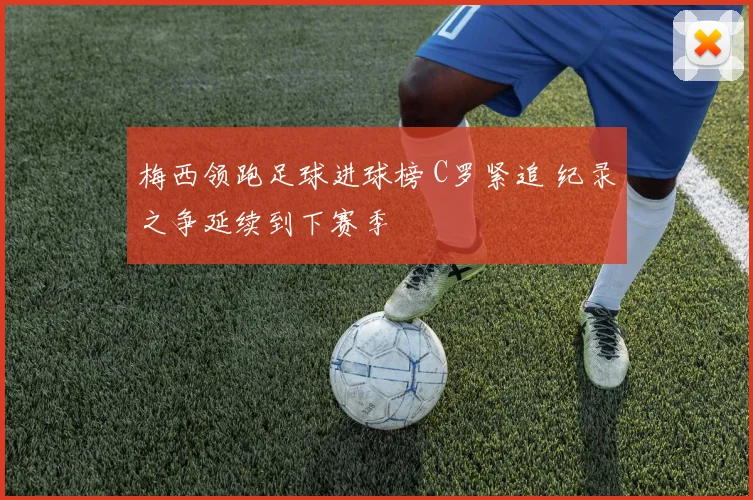 梅西领跑足球进球榜 C罗紧追 纪录之争延续到下赛季
