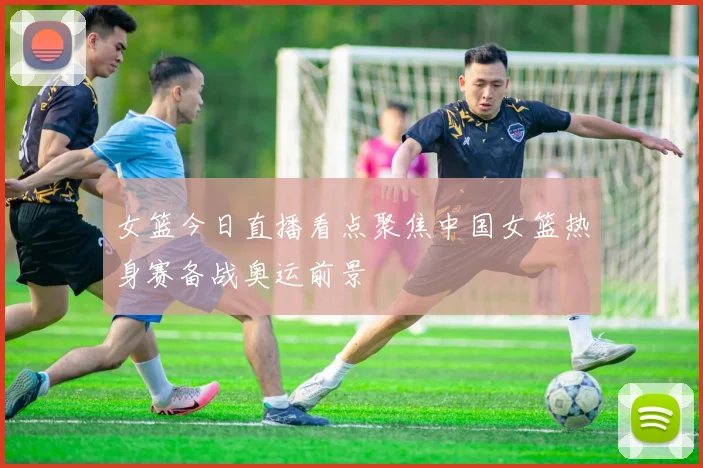 女篮今日直播看点聚焦中国女篮热身赛备战奥运前景