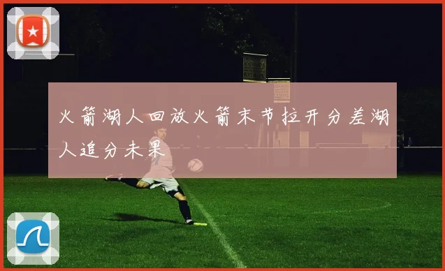 火箭湖人回放火箭末节拉开分差湖人追分未果