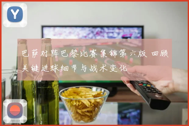 巴萨对阵巴黎比赛集锦第六版 回顾关键进球细节与战术变化