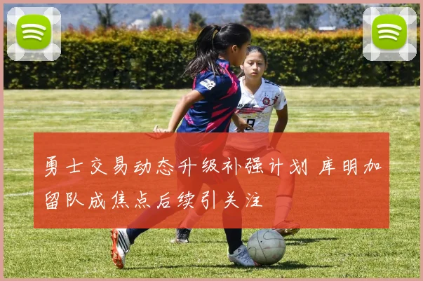 勇士交易动态升级补强计划 库明加留队成焦点后续引关注