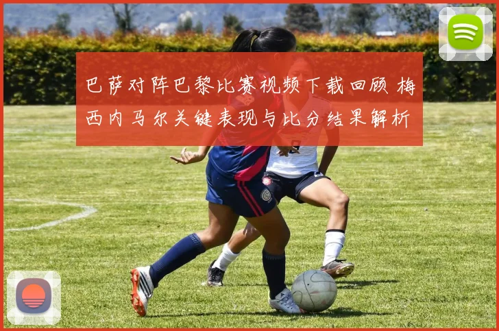 巴萨对阵巴黎比赛视频下载回顾 梅西内马尔关键表现与比分结果解析