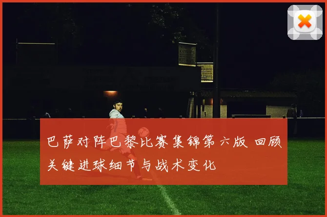 巴萨对阵巴黎比赛集锦第六版 回顾关键进球细节与战术变化