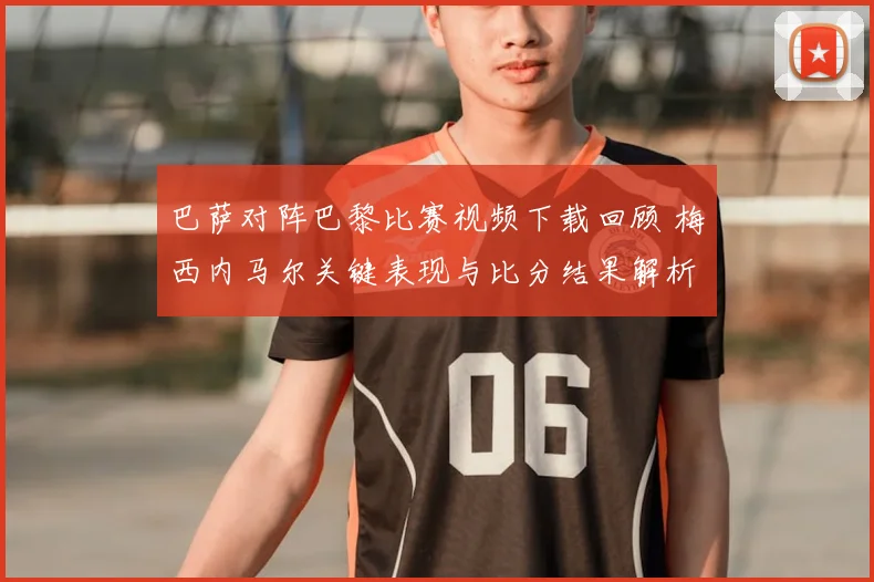 巴萨对阵巴黎比赛视频下载回顾 梅西内马尔关键表现与比分结果解析