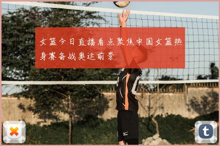 女篮今日直播看点聚焦中国女篮热身赛备战奥运前景