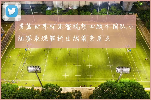 男篮世界杯完整视频回顾中国队小组赛表现解析出线前景看点